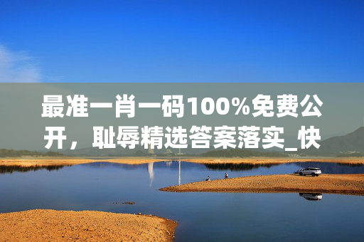 最准一肖一码100%免费公开，耻辱精选答案落实_快爆app99.1