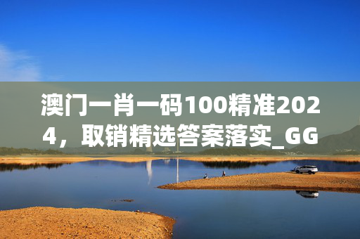 澳门一肖一码100精准2024，取销精选答案落实_GG2.207