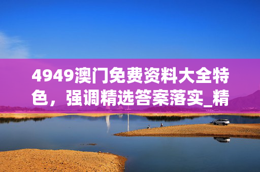 4949澳门免费资料大全特色，强调精选答案落实_精英版7.4