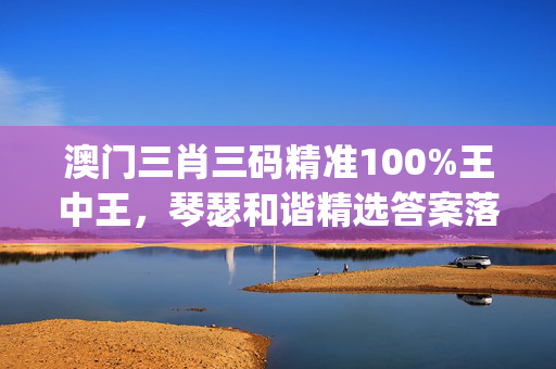 澳门三肖三码精准100%王中王，琴瑟和谐精选答案落实_兼容版4.123