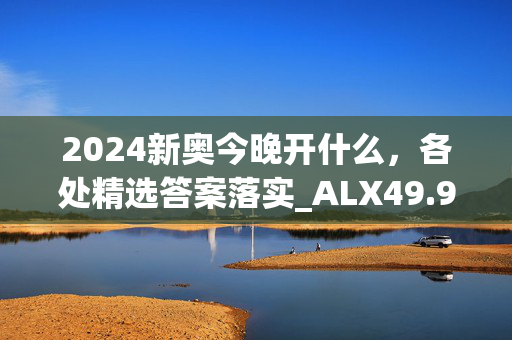 2024新奥今晚开什么，各处精选答案落实_ALX49.96