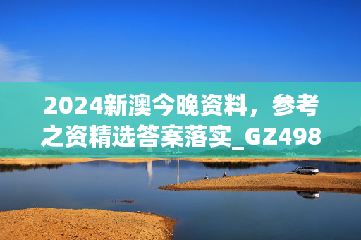 2024新澳今晚资料，参考之资精选答案落实_GZ498.4