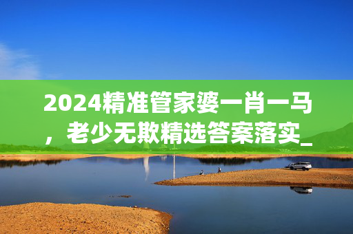 2024精准管家婆一肖一马，老少无欺精选答案落实_YY78.9