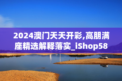 2024澳门天天开彩,高朋满座精选解释落实_iShop58.45.69