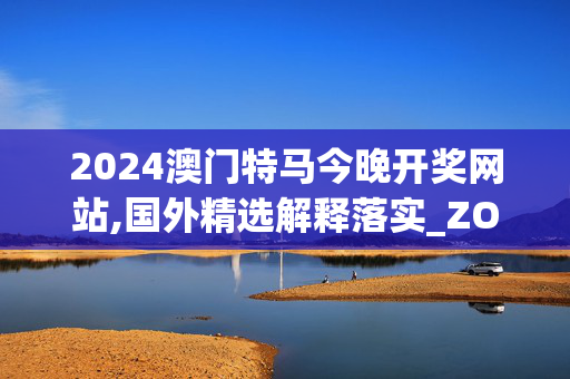 2024澳门特马今晚开奖网站,国外精选解释落实_ZOL57.43.43