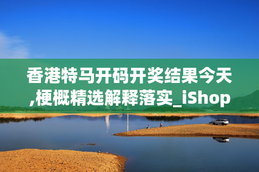 香港特马开码开奖结果今天,梗概精选解释落实_iShop11.48.31