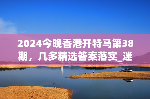 2024今晚香港开特马第38期，几多精选答案落实_迷你版646.3