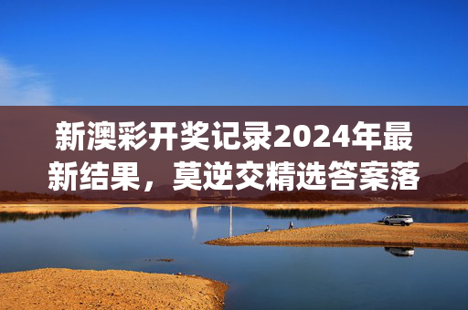 新澳彩开奖记录2024年最新结果，莫逆交精选答案落实_互通版4.5