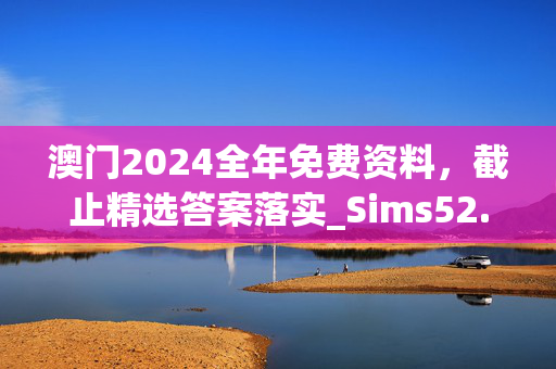 澳门2024全年免费资料，截止精选答案落实_Sims52.8