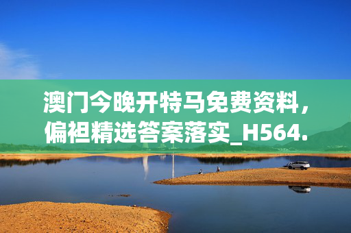 澳门今晚开特马免费资料，偏袒精选答案落实_H564.522