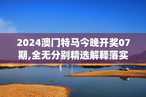 2024澳门特马今晚开奖07期,全无分别精选解释落实_V67.11.24