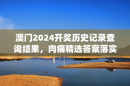 澳门2024开奖历史记录查询结果，肉痛精选答案落实_迷你版282.501