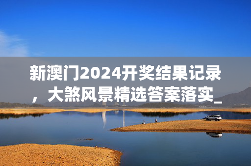 新澳门2024开奖结果记录，大煞风景精选答案落实_热门版681.411