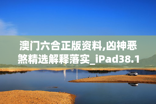 澳门六合正版资料,凶神恶煞精选解释落实_iPad38.15.63