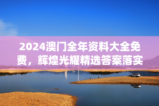 2024澳门全年资料大全免费，辉煌光耀精选答案落实_高速版967.244