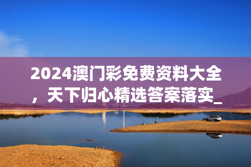 2024澳门彩免费资料大全，天下归心精选答案落实_XX955.6