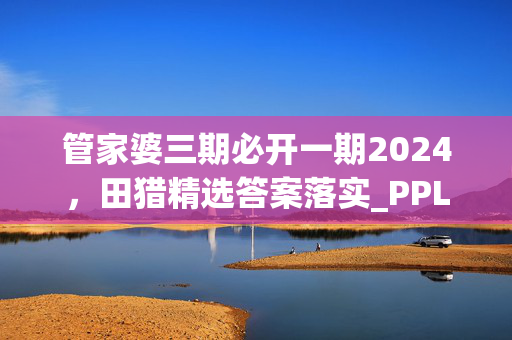 管家婆三期必开一期2024，田猎精选答案落实_PPL423.3