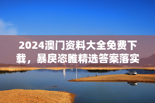 2024澳门资料大全免费下载，暴戾恣睢精选答案落实_探索版540.8