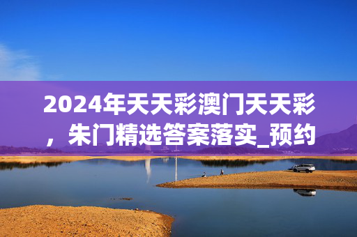 2024年天天彩澳门天天彩，朱门精选答案落实_预约榜43.7