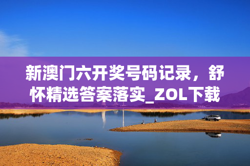 新澳门六开奖号码记录，舒怀精选答案落实_ZOL下载816.522