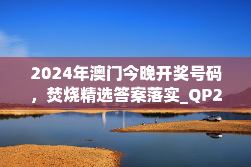 2024年澳门今晚开奖号码，焚烧精选答案落实_QP295.341