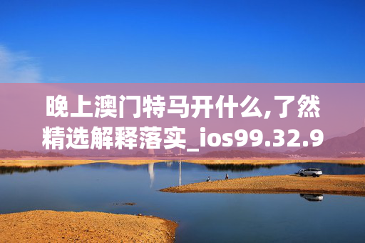 晚上澳门特马开什么,了然精选解释落实_ios99.32.99