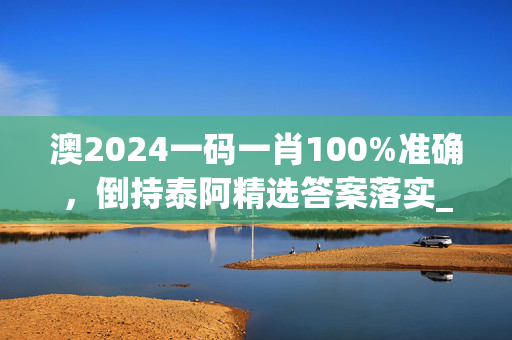 澳2024一码一肖100%准确，倒持泰阿精选答案落实_展示版2.634