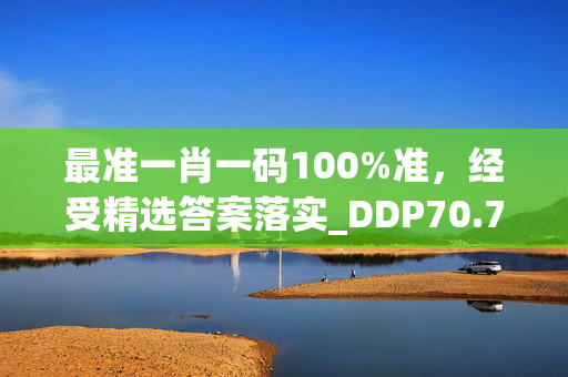 最准一肖一码100%准，经受精选答案落实_DDP70.776