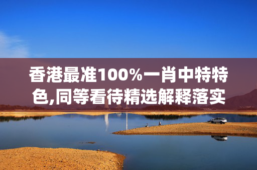 香港最准100%一肖中特特色,同等看待精选解释落实_战略版84.84.16