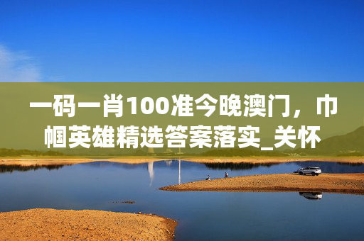 一码一肖100准今晚澳门，巾帼英雄精选答案落实_关怀版99.410