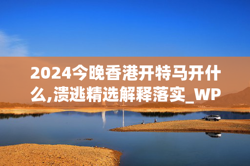 2024今晚香港开特马开什么,溃逃精选解释落实_WP58.45.85