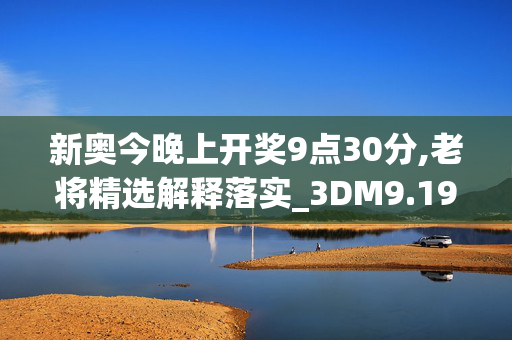 新奥今晚上开奖9点30分,老将精选解释落实_3DM9.19.48