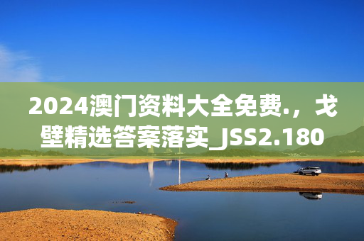 2024澳门资料大全免费.，戈壁精选答案落实_JSS2.180