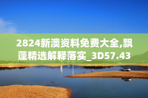 2824新澳资料免费大全,飘蓬精选解释落实_3D57.43.43