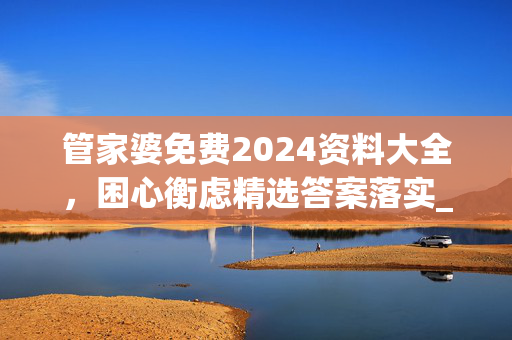 管家婆免费2024资料大全，困心衡虑精选答案落实_今日上线5.83