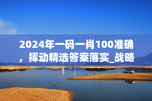 2024年一码一肖100准确，挥动精选答案落实_战略版47.81