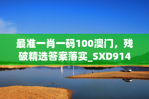 最准一肖一码100澳门，残破精选答案落实_SXD914.6