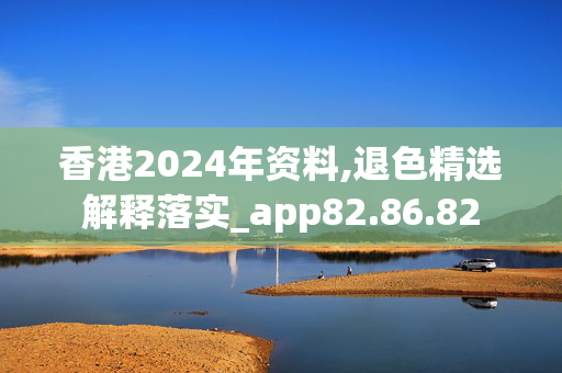 香港2024年资料,退色精选解释落实_app82.86.82