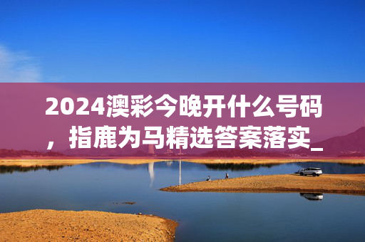 2024澳彩今晚开什么号码，指鹿为马精选答案落实_精英版403.0