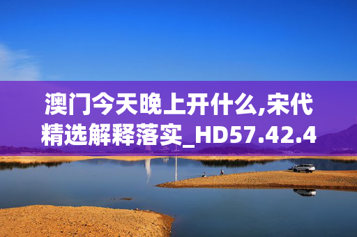 澳门今天晚上开什么,宋代精选解释落实_HD57.42.43