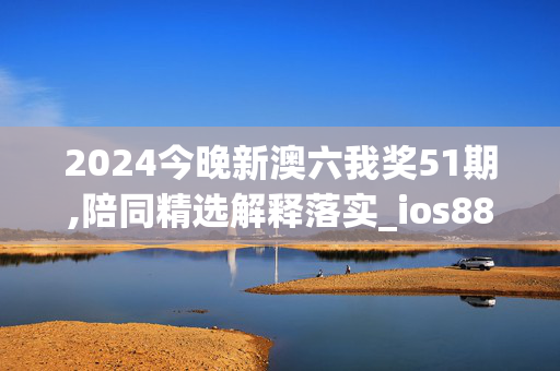 2024今晚新澳六我奖51期,陪同精选解释落实_ios88.20.78