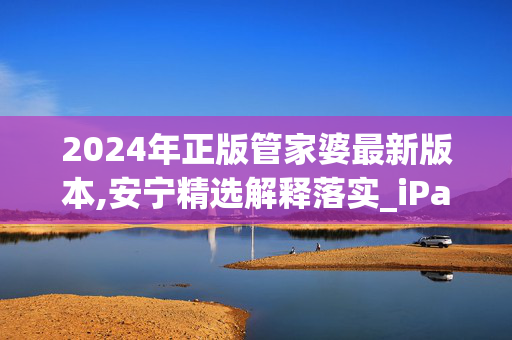 2024年正版管家婆最新版本,安宁精选解释落实_iPad83.83.84