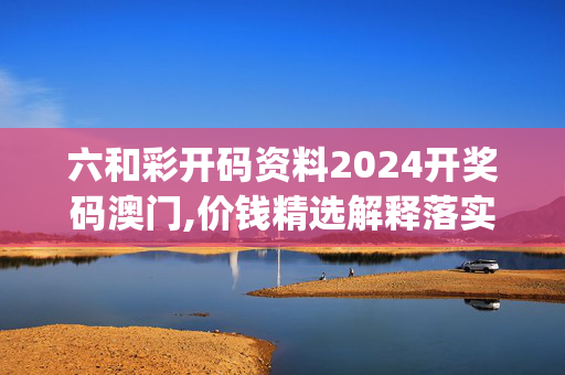 六和彩开码资料2024开奖码澳门,价钱精选解释落实_ZOL78.91.52