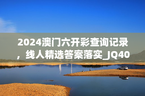 2024澳门六开彩查询记录，线人精选答案落实_JQ40.605