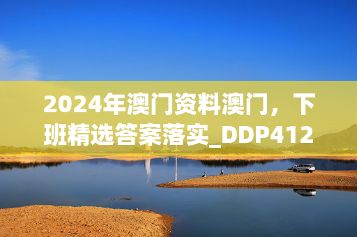 2024年澳门资料澳门，下班精选答案落实_DDP412.177