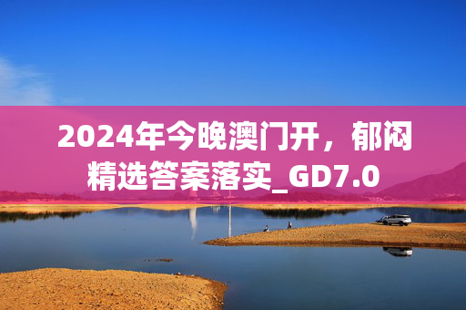 2024年今晚澳门开，郁闷精选答案落实_GD7.0