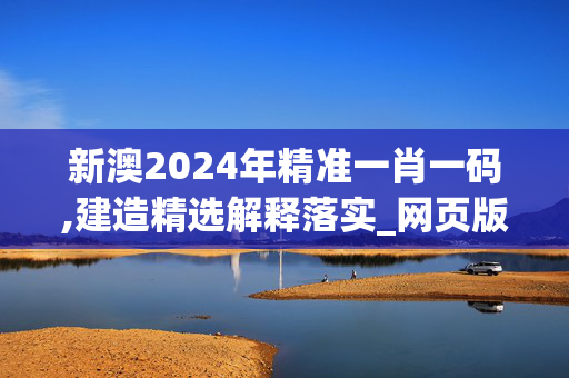 新澳2024年精准一肖一码,建造精选解释落实_网页版48.33.16