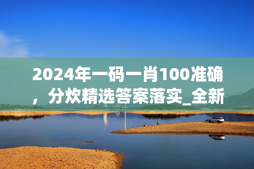 2024年一码一肖100准确，分炊精选答案落实_全新版本882.999