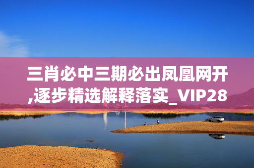 三肖必中三期必出凤凰网开,逐步精选解释落实_VIP28.71.72