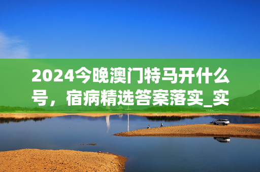 2024今晚澳门特马开什么号，宿病精选答案落实_实用版6.242